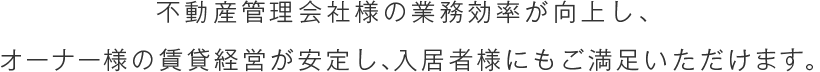 不動産管理会社様の業務効率が向上し、オーナー様の賃貸経営が安定し、入居者様にもご満足いただけます。