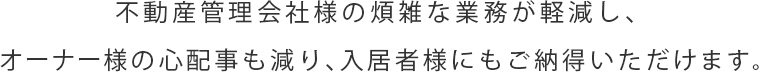 不動産管理会社様の煩雑な業務が軽減し、オーナー様の心配事も減り、入居者様にもご納得いただける…