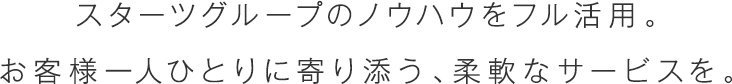 スターツグループのノウハウをフル活用。お客様一人ひとりに寄り添う、柔軟なサービスを。