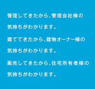 管理してきたから、管理会社様の気持ちがわかります。建ててきたから、建物オーナー様の気持ちがわかります。販売してきたから、住宅所有者様の気持ちがわかります。