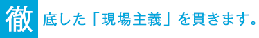 徹底した「現場主義」を貫きます。