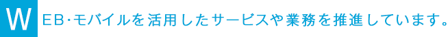 WEB・モバイルを活用したサービスや業務を推進しています。